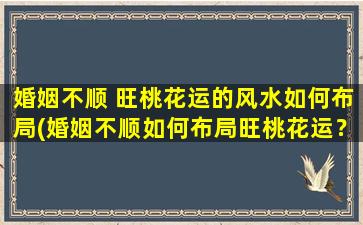 婚姻不顺 旺桃花运的风水如何布局(婚姻不顺如何布局旺桃花运？风水布局打造春风十里巨浪滔滔！)